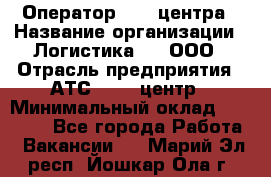 Оператор Call-центра › Название организации ­ Логистика365, ООО › Отрасль предприятия ­ АТС, call-центр › Минимальный оклад ­ 15 000 - Все города Работа » Вакансии   . Марий Эл респ.,Йошкар-Ола г.